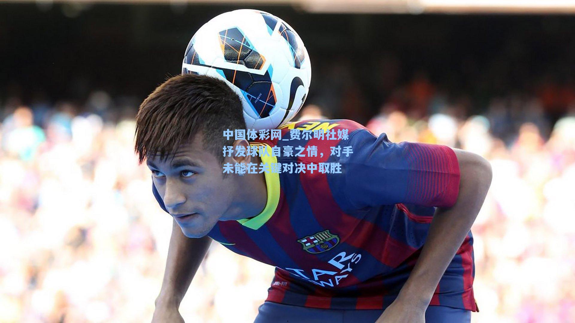 费尔明社媒抒发球队自豪之情，对手未能在关键对决中取胜