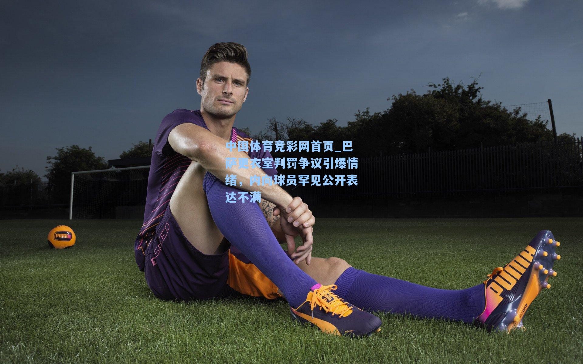 巴萨更衣室判罚争议引爆情绪，内向球员罕见公开表达不满