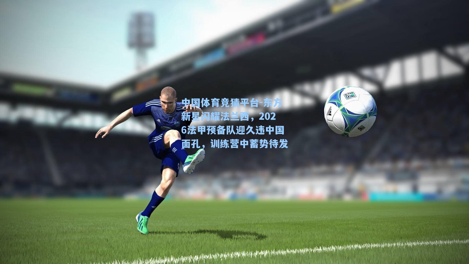东方新星闪耀法兰西，2026法甲预备队迎久违中国面孔，训练营中蓄势待发