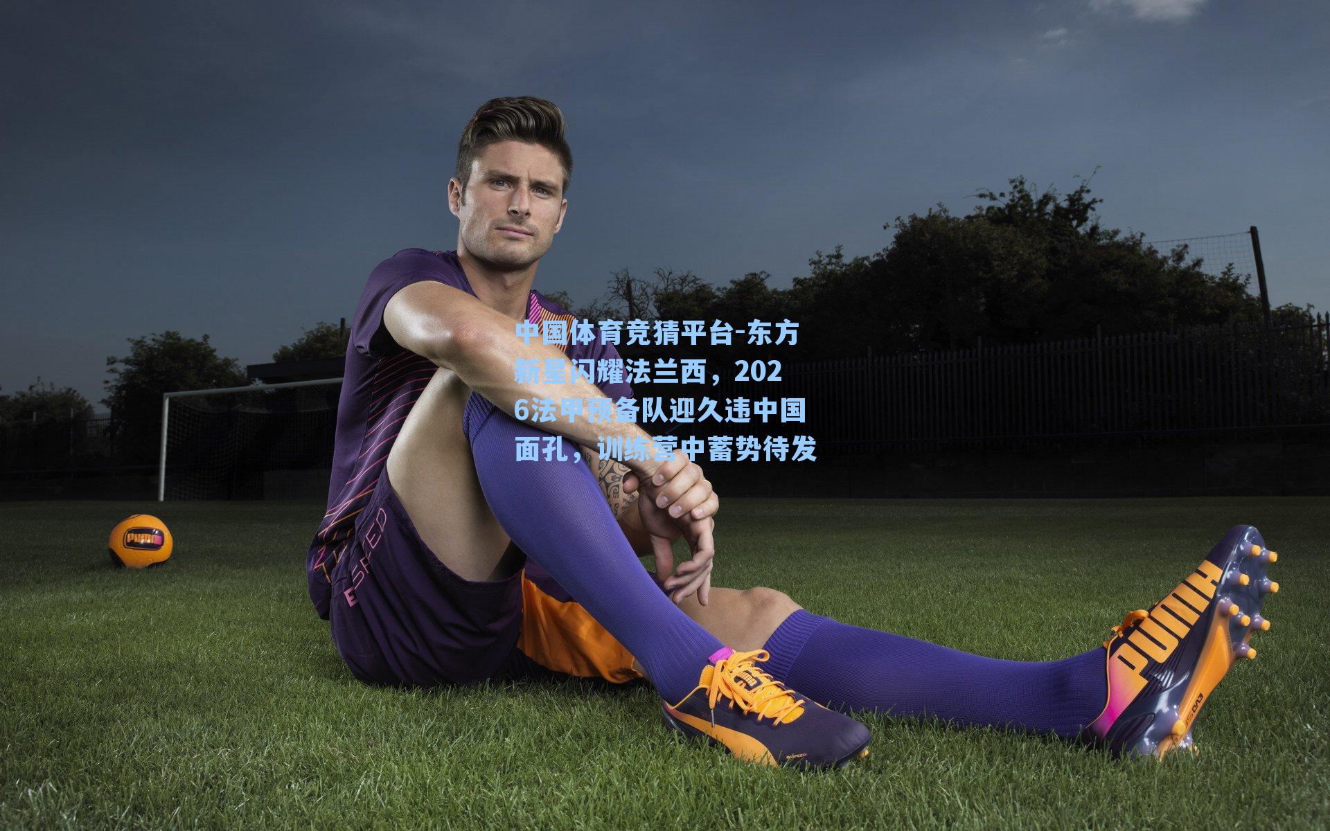 东方新星闪耀法兰西，2026法甲预备队迎久违中国面孔，训练营中蓄势待发