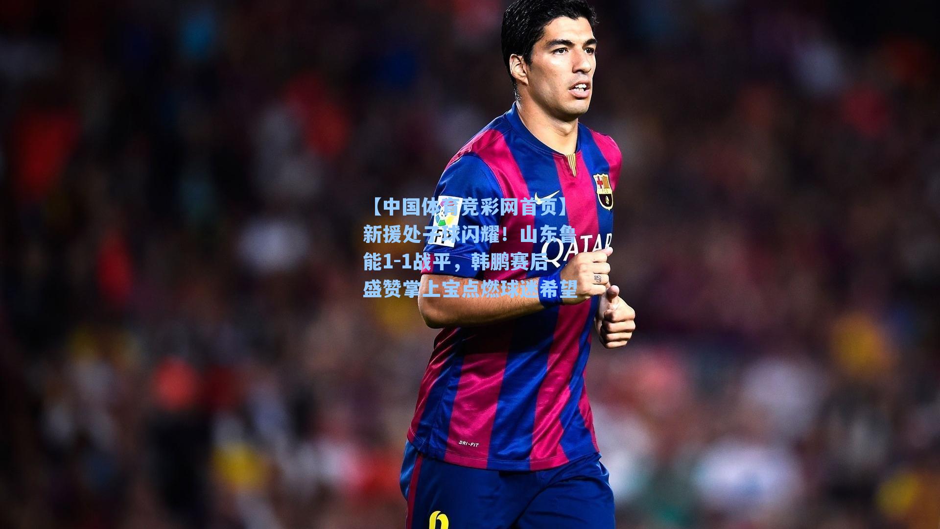 【中国体育竞彩网首页】新援处子球闪耀！山东鲁能1-1战平，韩鹏赛后盛赞掌上宝点燃球迷希望