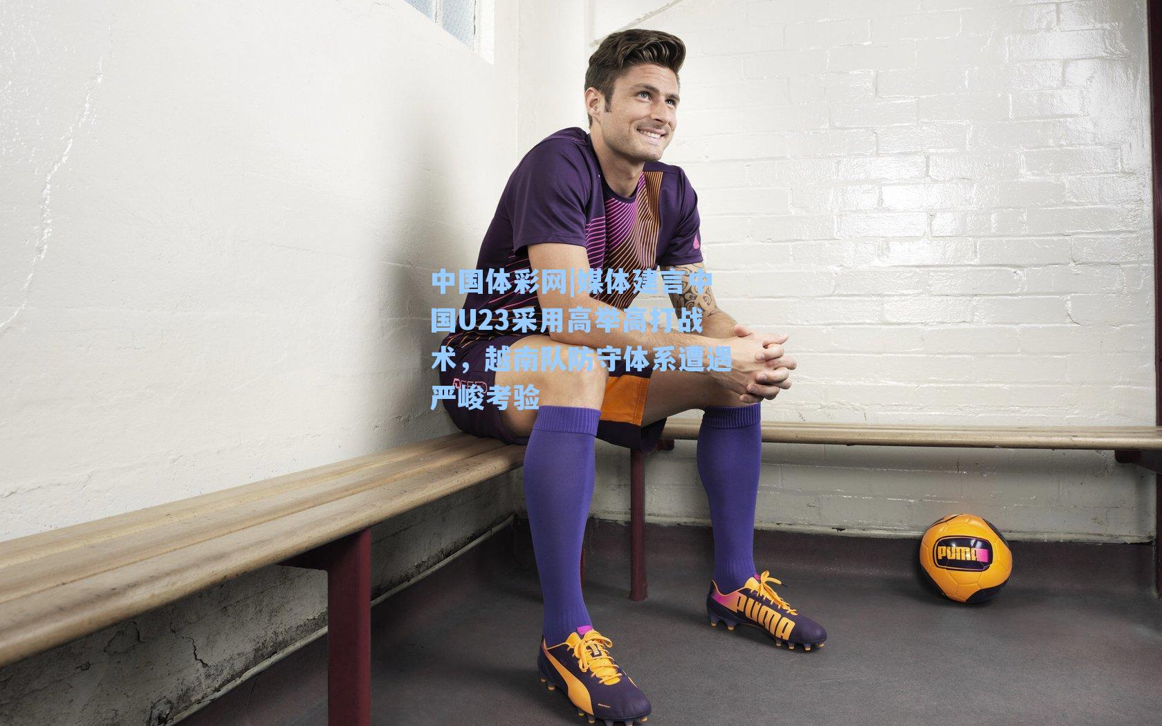 媒体建言中国U23采用高举高打战术，越南队防守体系遭遇严峻考验