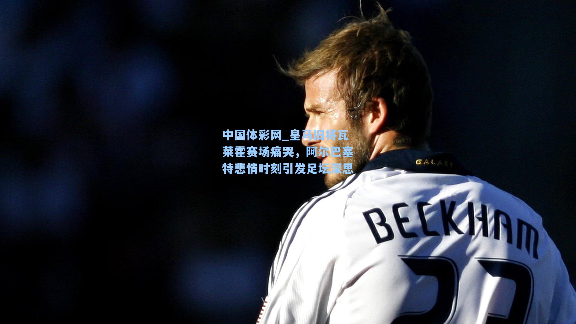 中国体彩网_皇马旧将瓦莱霍赛场痛哭,阿尔巴塞特悲情时刻引发足坛深思