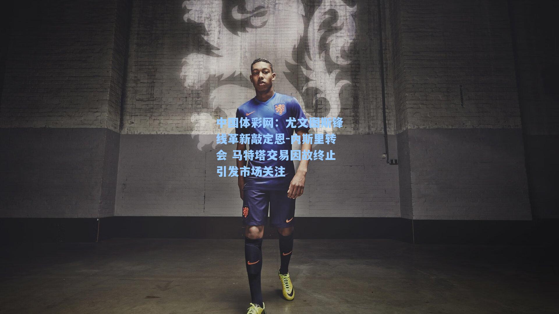 中国体彩网：尤文图斯锋线革新敲定恩-内斯里转会 马特塔交易因故终止引发市场关注